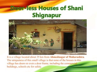 It is a village located about 35 km from Ahmednagar of Maharashtra.
The uniqueness of this small village is that none of the houses in this
village has doors or even a door frame, including the commercial
buildings, schools etc for safety.
 