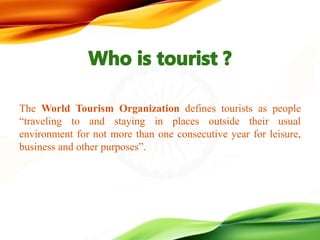 The World Tourism Organization defines tourists as people
“traveling to and staying in places outside their usual
environment for not more than one consecutive year for leisure,
business and other purposes”.
 