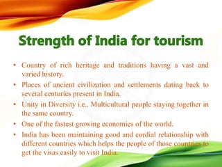 • Country of rich heritage and traditions having a vast and
varied history.
• Places of ancient civilization and settlements dating back to
several centuries present in India.
• Unity in Diversity i.e.. Multicultural people staying together in
the same country.
• One of the fastest growing economies of the world.
• India has been maintaining good and cordial relationship with
different countries which helps the people of those countries to
get the visas easily to visit India.
 