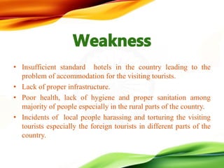 • Insufficient standard hotels in the country leading to the
problem of accommodation for the visiting tourists.
• Lack of proper infrastructure.
• Poor health, lack of hygiene and proper sanitation among
majority of people especially in the rural parts of the country.
• Incidents of local people harassing and torturing the visiting
tourists especially the foreign tourists in different parts of the
country.
 