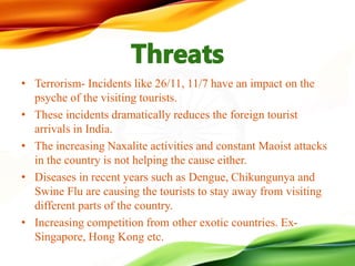 • Terrorism- Incidents like 26/11, 11/7 have an impact on the
psyche of the visiting tourists.
• These incidents dramatically reduces the foreign tourist
arrivals in India.
• The increasing Naxalite activities and constant Maoist attacks
in the country is not helping the cause either.
• Diseases in recent years such as Dengue, Chikungunya and
Swine Flu are causing the tourists to stay away from visiting
different parts of the country.
• Increasing competition from other exotic countries. Ex-
Singapore, Hong Kong etc.
 