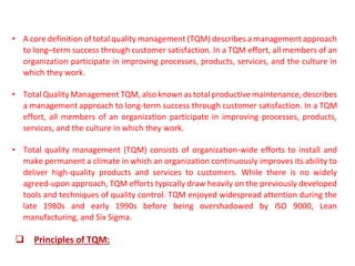 • A core definition of total quality management (TQM) describes a management approach
to long–term success through customer satisfaction. In a TQM effort, all members of an
organization participate in improving processes, products, services, and the culture in
which they work.
• Total Quality Management TQM, also known as total productive maintenance, describes
a management approach to long-term success through customer satisfaction. In a TQM
effort, all members of an organization participate in improving processes, products,
services, and the culture in which they work.
• Total quality management (TQM) consists of organization-wide efforts to install and
make permanent a climate in which an organization continuously improves its ability to
deliver high-quality products and services to customers. While there is no widely
agreed-upon approach, TQM efforts typically draw heavily on the previously developed
tools and techniques of quality control. TQM enjoyed widespread attention during the
late 1980s and early 1990s before being overshadowed by ISO 9000, Lean
manufacturing, and Six Sigma.
❑ Principles of TQM:
 