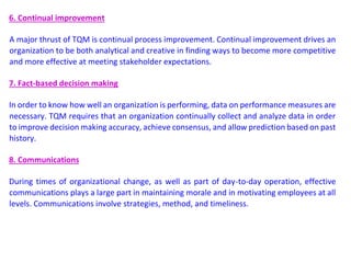 6. Continual improvement
A major thrust of TQM is continual process improvement. Continual improvement drives an
organization to be both analytical and creative in finding ways to become more competitive
and more effective at meeting stakeholder expectations.
7. Fact-based decision making
In order to know how well an organization is performing, data on performance measures are
necessary. TQM requires that an organization continually collect and analyze data in order
to improve decision making accuracy, achieve consensus, and allow prediction based on past
history.
8. Communications
During times of organizational change, as well as part of day-to-day operation, effective
communications plays a large part in maintaining morale and in motivating employees at all
levels. Communications involve strategies, method, and timeliness.
 