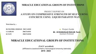 PROJECT REPORT ON
A STUDY ON COMPRESSIVE STRENGTH OF SELF CURING
CONCRETE USING LIQUID PARAFFIN WAX
Work done by :-
R.CHANDRA SEKHAR 196C1A0102
U.SAIRAM 206C5A0101
K.NANI 206C5A0104
 Project Guide
Mr . B DHANUNJAI RAO,(M .Tech)
Assistant Professor
MIRACLE EDUCATIONAL GROUPS OF INSTITUTIONS
(NACC accredited)
(Affiliated to Jawaharlal Nehru Technological University, Kakinada),
2019 - 2023
MIRACLE EDUCATIONAL GROUPS OF INSTITUTIONS
 