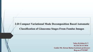 Suku Krishna K V
M.TECH S3 DOI
Guide-Mr. Kiran Babu(Assistant professor)
Reg.no-47321007
2-D Compact Variational Mode Decomposition Based Automatic
Classification of Glaucoma Stages From Fundus Images
 