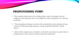 PROPOTIONING PUMP:
 This module determines the relative flow rates of sample and all
reagents and replaces the use of different sizes of pipettes in manual
methods.
 The pumping technique involves the peristaltic action produced by a
series of rollers passing along an array of parallel plastic “Pump
tubes”.
 Each roller compresses all tubes so that the rate flow in each tube is
proportional to the square of the pump tube diameter.
 
