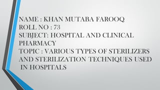 NAME : KHAN MUTABA FAROOQ
ROLL NO : 73
SUBJECT: HOSPITAL AND CLINICAL
PHARMACY
TOPIC : VARIOUS TYPES OF STERILIZERS
AND STERILIZATION TECHNIQUES USED
IN HOSPITALS
 