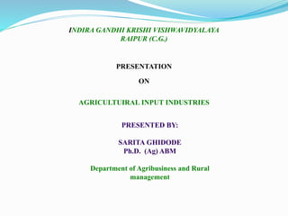INDIRA GANDHI KRISHI VISHWAVIDYALAYA
RAIPUR (C.G.)
PRESENTATION
ON
AGRICULTUIRAL INPUT INDUSTRIES
PRESENTED BY:
SARITA GHIDODE
Ph.D. (Ag) ABM
Department of Agribusiness and Rural
management
 