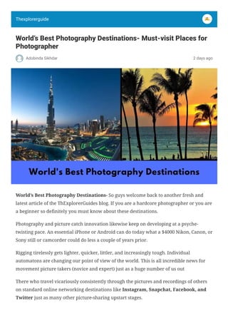 World’s Best Photography Destinations- Must-visit Places for
Photographer
Adobinda Sikhdar 2 days ago
World’s Best Photography Destinations- So guys welcome back to another fresh and
latest article of the ThExplorerGuides blog. If you are a hardcore photographer or you are
a beginner so definitely you must know about these destinations.
Photography and picture catch innovation likewise keep on developing at a psyche-
twisting pace. An essential iPhone or Android can do today what a $4000 Nikon, Canon, or
Sony still or camcorder could do less a couple of years prior.
Rigging tirelessly gets lighter, quicker, littler, and increasingly tough. Individual
automatons are changing our point of view of the world. This is all incredible news for
movement picture takers (novice and expert) just as a huge number of us out
There who travel vicariously consistently through the pictures and recordings of others
on standard online networking destinations like Instagram, Snapchat, Facebook, and
Twitter just as many other picture-sharing upstart stages.
Thexplorerguide
 