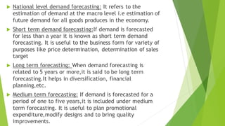  National level demand forecasting: It refers to the
estimation of demand at the macro level i.e estimation of
future demand for all goods produces in the economy.
 Short term demand forecasting:If demand is forecasted
for less than a year it is known as short term demand
forecasting. It is useful to the business form for variety of
purposes like price determination, determination of sales
target
 Long term forecasting: When demand forecasting is
related to 5 years or more,it is said to be long term
forecasting.It helps in diversification, financial
planning,etc.
 Medium term forecasting: If demand is forecasted for a
period of one to five years,it is included under medium
term forecasting. It is useful to plan promotional
expenditure,modify designs and to bring quality
improvements.
 
