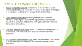 TYPES OF DEMAND FORECASTING
 Passive demand forecasting: The demand of the previous years is
extrapolatedand future deman...