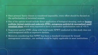  Once primary fascia closure is considered impossible, every effort should be focused on
the epithelization of incisional wounds.
 One of the options would include direct application of biological dressing, such as human
acellular dermal matrix and cadaveric STSG, autogenous pedicled de-mucosalized small
intestinal sheet which were reported to have a successful epithelization rate of >70 %
 Sequential partial STSG along with hand-made NPWT conducted in this study does not
need designated skills or expensive devices.
 Moreover, considering that NPWT has been a standard treatment for wound
management nowadays , our method would be highly applicable in most institutions.
 
