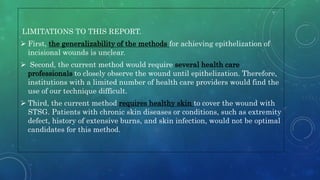 LIMITATIONS TO THIS REPORT.
 First, the generalizability of the methods for achieving epithelization of
incisional wounds is unclear.
 Second, the current method would require several health care
professionals to closely observe the wound until epithelization. Therefore,
institutions with a limited number of health care providers would find the
use of our technique difficult.
 Third, the current method requires healthy skin to cover the wound with
STSG. Patients with chronic skin diseases or conditions, such as extremity
defect, history of extensive burns, and skin infection, would not be optimal
candidates for this method.
 