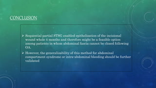 CONCLUSION
 Sequential partial STSG enabled epithelization of the incisional
wound whole 4 months and therefore might be a feasible option
among patients in whom abdominal fascia cannot be closed following
OA.
 However, the generalizability of this method for abdominal
compartment syndrome or intra-abdominal bleeding should be further
validated
 
