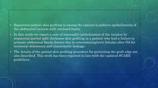 • Sequential partial skin grafting is among the options to achieve epithelization of
the abdominal incision with unclosed fascia
• In this study we report a case of successful epithelization of the incision by
sequential partial split thickness skin grafting in a patient who had a failure in
primary abdominal fascia closure due to enteroatmospheric fistulas after OA for
incisional dehiscence and anastomotic leakage.
• The details of the partial skin grafting procedure for protecting the graft edge are
also described. This work has been reported in line with the updated SCARE
guidelines
 