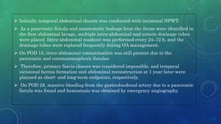  Initially, temporal abdominal closure was conducted with incisional NPWT.
 As a pancreatic fistula and anastomotic leakage from the ileum were identified in
the first abdominal lavage, multiple intra-abdominal and enteric drainage tubes
were placed. Intra-abdominal washout was performed every 24–72 h, and the
drainage tubes were replaced frequently during OA management.
 On POD 15, intra-abdominal contamination was still present due to the
pancreatic and enteroatmospheric fistulas
 Therefore, primary fascia closure was considered impossible, and temporal
incisional hernia formation and abdominal reconstruction at 1 year later were
planned as short- and long-term endpoints, respectively.
 On POD 28, massive bleeding from the gastroduodenal artery due to a pancreatic
fistula was found and hemostasis was obtained by emergency angiography.
 