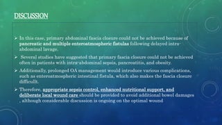 DISCUSSION
 In this case, primary abdominal fascia closure could not be achieved because of
pancreatic and multiple enteroatmospheric fistulas following delayed intra-
abdominal lavage.
 Several studies have suggested that primary fascia closure could not be achieved
often in patients with intra-abdominal sepsis, pancreatitis, and obesity.
 Additionally, prolonged OA management would introduce various complications,
such as enteroatmospheric intestinal fistula, which also makes the fascia closure
difficullt.
 Therefore, appropriate sepsis control, enhanced nutritional support, and
deliberate local wound care should be provided to avoid additional bowel damages
, although considerable discussion is ongoing on the optimal wound
 