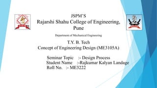 JSPM’S
Rajarshi Shahu College of Engineering,
Pune
Department of Mechanical Engineering
T.Y. B. Tech
Concept of Engineering Design (ME3105A)
Seminar Topic :- Design Process
Student Name :-Rajkumar Kalyan Landage
Roll No. :- ME3222
 