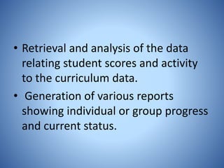 • Retrieval and analysis of the data
relating student scores and activity
to the curriculum data.
• Generation of various reports
showing individual or group progress
and current status.
 