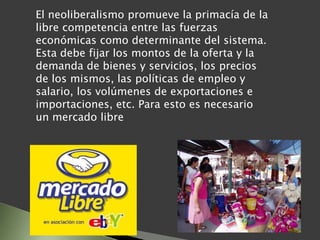 El neoliberalismo promueve la primacía de la
libre competencia entre las fuerzas
económicas como determinante del sistema.
Esta debe fijar los montos de la oferta y la
demanda de bienes y servicios, los precios
de los mismos, las políticas de empleo y
salario, los volúmenes de exportaciones e
importaciones, etc. Para esto es necesario
un mercado libre
 