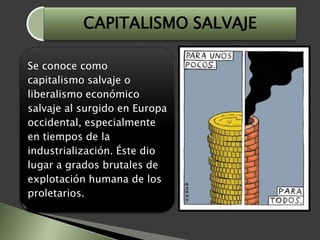 Se conoce como
capitalismo salvaje o
liberalismo económico
salvaje al surgido en Europa
occidental, especialmente
en tiempos de la
industrialización. Éste dio
lugar a grados brutales de
explotación humana de los
proletarios.
CAPITALISMO SALVAJE
 