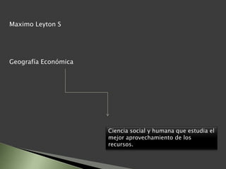 Maximo Leyton S
Geografía Económica
Ciencia social y humana que estudia el
mejor aprovechamiento de los
recursos.
 