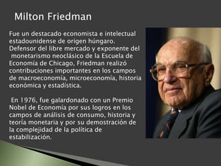 Fue un destacado economista e intelectual
estadounidense de origen húngaro.
Defensor del libre mercado y exponente del
monetarismo neoclásico de la Escuela de
Economía de Chicago, Friedman realizó
contribuciones importantes en los campos
de macroeconomía, microeconomía, historia
económica y estadística.
En 1976, fue galardonado con un Premio
Nobel de Economía por sus logros en los
campos de análisis de consumo, historia y
teoría monetaria y por su demostración de
la complejidad de la política de
estabilización.
Milton Friedman
 