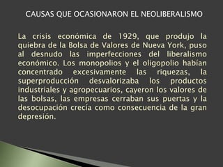 CAUSAS QUE OCASIONARON EL NEOLIBERALISMO
La crisis económica de 1929, que produjo la
quiebra de la Bolsa de Valores de Nueva York, puso
al desnudo las imperfecciones del liberalismo
económico. Los monopolios y el oligopolio habían
concentrado excesivamente las riquezas, la
superproducción desvalorizaba los productos
industriales y agropecuarios, cayeron los valores de
las bolsas, las empresas cerraban sus puertas y la
desocupación crecía como consecuencia de la gran
depresión.
 