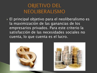  El principal objetivo para el neoliberalismo es
la maximización de las ganancias de los
empresarios privados. Para este criterio la
satisfacción de las necesidades sociales no
cuenta, lo que cuenta es el lucro.
 