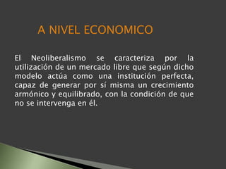 El Neoliberalismo se caracteriza por la
utilización de un mercado libre que según dicho
modelo actúa como una institución perfecta,
capaz de generar por sí misma un crecimiento
armónico y equilibrado, con la condición de que
no se intervenga en él.
A NIVEL ECONOMICO
 