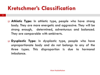 Kretschmer’s Classification
 Athletic Type: In athletic type, people who have strong
body. They are more energetic and aggressive. They will be
strong enough, determined, adventurous and balanced.
They are comparable with ambiverts.
 Dysplastic Type: In dysplastic type, people who have
unproportionate body and do not belongs to any of the
three types. This disproportion is due to hormonal
imbalance.
Alam Nuzhathalam
11
 