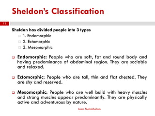 Sheldon’s Classification
Sheldon has divided people into 3 types
 1. Endomorphic
 2. Ectomorphic
 3. Mesomorphic
 Endomorphic: People who are soft, fat and round body and
having predominance of abdominal region. They are sociable
and relaxed.
 Ectomorphic: People who are tall, thin and flat chested. They
are shy and reserved.
 Mesomorphic: People who are well build with heavy muscles
and strong muscles appear predominantly. They are physically
active and adventurous by nature.
Alam Nuzhathalam
12
 