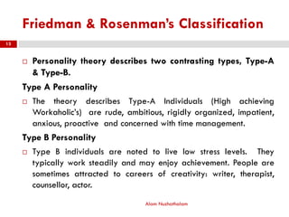 Friedman & Rosenman’s Classification
 Personality theory describes two contrasting types, Type-A
& Type-B.
Type A Personality
 The theory describes Type-A Individuals (High achieving
Workaholic’s) are rude, ambitious, rigidly organized, impatient,
anxious, proactive and concerned with time management.
Type B Personality
 Type B individuals are noted to live low stress levels. They
typically work steadily and may enjoy achievement. People are
sometimes attracted to careers of creativity: writer, therapist,
counsellor, actor.
Alam Nuzhathalam
13
 