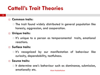 Cattell’s Trait Theories
 Common traits:
 The trait found widely distributed in general population like
honesty, aggression, and cooperation.
 Unique traits:
 It’s unique to a person as temperamental traits, emotional
reactions.
 Surface traits:
 It’s recognized by our manifestation of behaviour like
curiosity, dependability, tactfulness.
 Source traits:
 It determine one’s behaviour such as dominance, submission,
emotionally etc. Alam Nuzhathalam
18
 