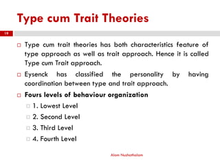 Type cum Trait Theories
 Type cum trait theories has both characteristics feature of
type approach as well as trait approach. Hence it is called
Type cum Trait approach.
 Eysenck has classified the personality by having
coordination between type and trait approach.
 Fours levels of behaviour organization
 1. Lowest Level
 2. Second Level
 3. Third Level
 4. Fourth Level
Alam Nuzhathalam
19
 