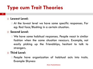 Type cum Trait Theories
 Lowest Level:
 At the lowest level we have some specific responses. For
eg: Red face/Blushing in a certain situation.
 Second Level:
 We have some habitual responses. People react in similar
fashion when the same situation reoccurs. Example, not
easily picking up the friendships, hesitant to talk to
strangers.
 Third Level:
 People have organization of habitual acts into traits.
Example Shyness
Alam Nuzhathalam
20
 