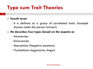 Type cum Trait Theories
 Fourth level:
 It is defined as a group of correlated traits. Example
shyness make the person introvert.
 He describes four types based on the aspects as
 Introversion
 Extroversion
 Neuroticism (Negative emotions)
 Psychoticism (Aggressive, Anger)
Alam Nuzhathalam
21
 