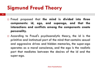 Sigmund Freud Theory
 Freud proposed that the mind is divided into three
components: id, ego, and superego, and that the
interactions and conflicts among the components create
personality.
 According to Freud's psychoanalytic theory, the id is the
primitive and instinctual part of the mind that contains sexual
and aggressive drives and hidden memories, the super-ego
operates as a moral conscience, and the ego is the realistic
part that mediates between the desires of the id and the
super-ego.
Alam Nuzhathalam
24
 