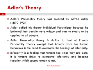 Adler’s Theory
 Adler's Personality theory was created by Alfred Adler
(1870-1937)
 Adler called his theory Individual Psychology because he
believed that people were unique and that no theory to be
applied to all people.
 Adler Personality theory is similar to that of Freud’s
Personality Theory except that Adler's drive for human
behaviour is the need to overcome the feelings of inferiority.
 Inferiority is a feeling that humans feel since they are born.
It is humans drive to overcome inferiority and become
superior which causes human to act.
Alam Nuzhathalam
26
 