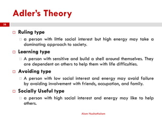 Adler’s Theory
 Ruling type
 a person with little social interest but high energy may take a
dominating approach to society.
 Learning type
 A person with sensitive and build a shell around themselves. They
are dependent on others to help them with life difficulties.
 Avoiding type
 A person with low social interest and energy may avoid failure
by avoiding involvement with friends, occupation, and family.
 Socially Useful type
 a person with high social interest and energy may like to help
others.
Alam Nuzhathalam
28
 