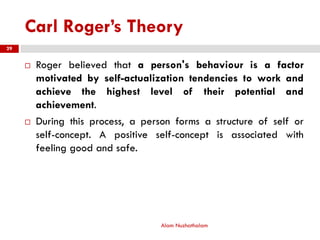 Carl Roger’s Theory
 Roger believed that a person's behaviour is a factor
motivated by self-actualization tendencies to work and
achieve the highest level of their potential and
achievement.
 During this process, a person forms a structure of self or
self-concept. A positive self-concept is associated with
feeling good and safe.
Alam Nuzhathalam
29
 