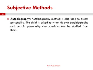 Subjective Methods
 Autobiography: Autobiography method is also used to assess
personality. The child is asked to write his own autobiography
and certain personality characteristics can be studied from
them.
Alam Nuzhathalam
34
 