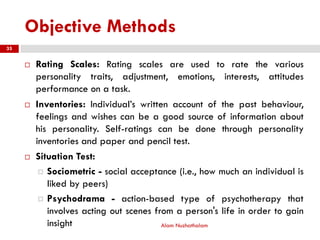 Objective Methods
 Rating Scales: Rating scales are used to rate the various
personality traits, adjustment, emotions, interests, attitudes
performance on a task.
 Inventories: Individual’s written account of the past behaviour,
feelings and wishes can be a good source of information about
his personality. Self-ratings can be done through personality
inventories and paper and pencil test.
 Situation Test:
 Sociometric - social acceptance (i.e., how much an individual is
liked by peers)
 Psychodrama - action-based type of psychotherapy that
involves acting out scenes from a person's life in order to gain
insight Alam Nuzhathalam
35
 