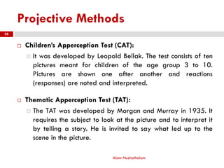 Projective Methods
 Children’s Apperception Test (CAT):
 It was developed by Leopold Bellak. The test consists of ten
pictures meant for children of the age group 3 to 10.
Pictures are shown one after another and reactions
(responses) are noted and interpreted.
 Thematic Apperception Test (TAT):
 The TAT was developed by Morgan and Murray in 1935. It
requires the subject to look at the picture and to interpret it
by telling a story. He is invited to say what led up to the
scene in the picture.
Alam Nuzhathalam
36
 
