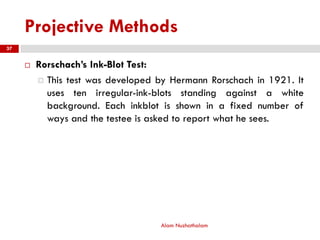 Projective Methods
 Rorschach’s Ink-Blot Test:
 This test was developed by Hermann Rorschach in 1921. It
uses ten irregular-ink-blots standing against a white
background. Each inkblot is shown in a fixed number of
ways and the testee is asked to report what he sees.
Alam Nuzhathalam
37
 