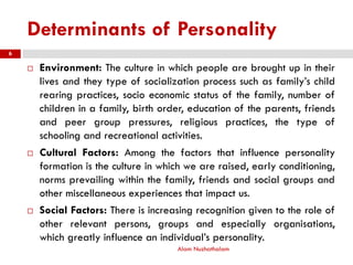 Determinants of Personality
Alam Nuzhathalam
6
 Environment: The culture in which people are brought up in their
lives and they type of socialization process such as family’s child
rearing practices, socio economic status of the family, number of
children in a family, birth order, education of the parents, friends
and peer group pressures, religious practices, the type of
schooling and recreational activities.
 Cultural Factors: Among the factors that influence personality
formation is the culture in which we are raised, early conditioning,
norms prevailing within the family, friends and social groups and
other miscellaneous experiences that impact us.
 Social Factors: There is increasing recognition given to the role of
other relevant persons, groups and especially organisations,
which greatly influence an individual’s personality.
 