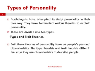 Types of Personality
Alam Nuzhathalam
7
 Psychologists have attempted to study personality in their
own way. They have formulated various theories to explain
personality.
 These are divided into two types
Types and Trait Theories.
 Both these theories of personality focus on people’s personal
characteristics. The type theorists and trait theorists differ in
the ways they use characteristics to describe people.
 