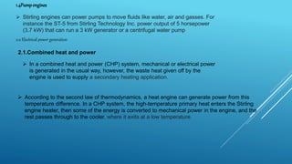 1.4Pumpengines
 Stirling engines can power pumps to move fluids like water, air and gasses. For
instance the ST-5 from Stirling Technology Inc. power output of 5 horsepower
(3.7 kW) that can run a 3 kW generator or a centrifugal water pump
2.0 Electrical power generation
2.1.Combined heat and power
 In a combined heat and power (CHP) system, mechanical or electrical power
is generated in the usual way, however, the waste heat given off by the
engine is used to supply a secondary heating application.
 According to the second law of thermodynamics, a heat engine can generate power from this
temperature difference. In a CHP system, the high-temperature primary heat enters the Stirling
engine heater, then some of the energy is converted to mechanical power in the engine, and the
rest passes through to the cooler, where it exits at a low temperature.
 