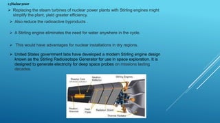 2.3Nuclear power
 Replacing the steam turbines of nuclear power plants with Stirling engines might
simplify the plant, yield greater efficiency.
 Also reduce the radioactive byproducts .
 A Stirling engine eliminates the need for water anywhere in the cycle.
 This would have advantages for nuclear installations in dry regions.
 United States government labs have developed a modern Stirling engine design
known as the Stirling Radioisotope Generator for use in space exploration. It is
designed to generate electricity for deep space probes on missions lasting
decades.
 