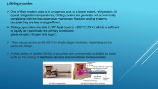 3.1Stirling cryocoolers
 One of their modern uses is in cryogenics and, to a lesser extent, refrigeration. At
typical refrigeration temperatures, Stirling coolers are generally not economically
competitive with the less expensive mainstream Rankine cooling systems,
because they are less energy-efficient.
 Stirling cryocoolers are able to "lift" heat down to −200 °C (73 K), which is sufficient
to liquefy air (specifically the primary constituent
gases oxygen, nitrogen and argon).
 They can go as low as 40–60 K for single-stage machines, depending on the
particular design
 A wide variety of smaller Stirling cryocoolers are commercially available for tasks
such as the cooling of electronic sensors and sometimes microprocessor.
 